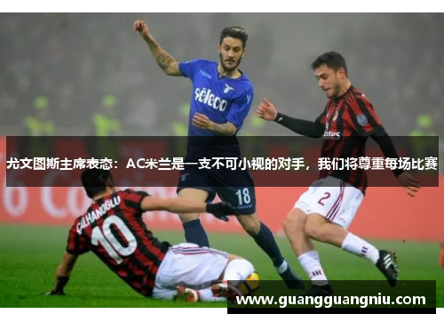 尤文图斯主席表态：AC米兰是一支不可小视的对手，我们将尊重每场比赛
