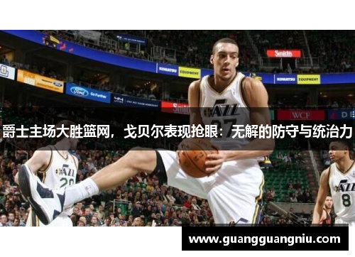 爵士主场大胜篮网，戈贝尔表现抢眼：无解的防守与统治力