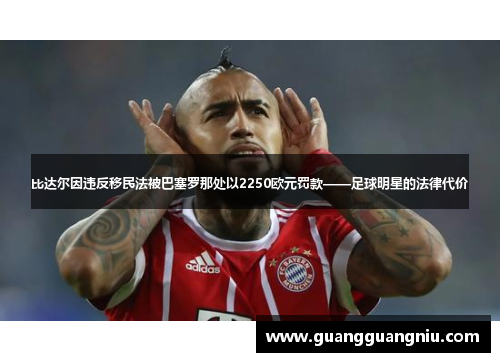 比达尔因违反移民法被巴塞罗那处以2250欧元罚款——足球明星的法律代价