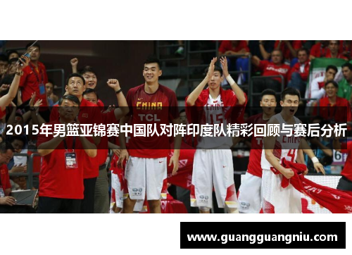 2015年男篮亚锦赛中国队对阵印度队精彩回顾与赛后分析
