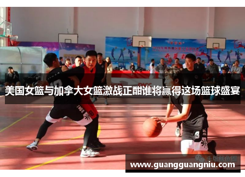 美国女篮与加拿大女篮激战正酣谁将赢得这场篮球盛宴